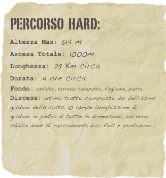 Percorso  hard:  
Altezza Max: 615 m
Ascesa Totale: 1000m
Lunghezza: 29 Km circa
Durata: 4 ore circa
Fondo: asfalto, terreno compatto, fogliame, pietra..
Discesa: utimo tratto composto dai bellissimi gradoni della civita. 10 rampe lunghissime di gradoni in pietra di tutte le dimensioni, un vero sballo dove si raccomanda bici full e protezioni. 



