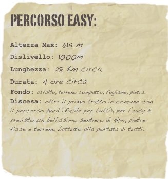 Percorso easy:
 
Altezza Max: 615 m
Dislivello: 1000m
Lunghezza: 28 Km circa
Durata: 4 ore circa
Fondo: asfalto, terreno compatto, fogliame, pietra.
Discesa: oltre il primo tratto in comune con il percorso hard (facile per tutti), per l’easy è previsto un bellissimo sentiero di 9km, pietre fisse e terreno battuto alla portata di tutti. 



