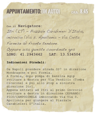 appuntamento:(in auto)             Ora:8.45 
 

Con il Navigatore: 
Itri (LT) - Piazzale Carabinieri D'Italia, incrocio (Via s. Apollonia - Via Civita Farnese 13) fronte tendone.
Oppure usa queste coordinate gps
LONG: 41.2943442   LAT: 13.534504 

Indicazioni Stradali:
Da Napoli prendere strada SS7 in direzione Mondragone e poi Formia.A Formia, dopo pompa di benzina Agip svoltare a destra per Via Vendicio (Tomba Cicerone) e poi allo stop a sinistra direzione Itri. Appena entrati ad Itri al primo incrocio svoltare a destra in direzione CEPRANO/PICO/CAMPODIMELE imboccando via Via S. Apollonia per giungere al Piazzale Carabinieri D'Italia.




