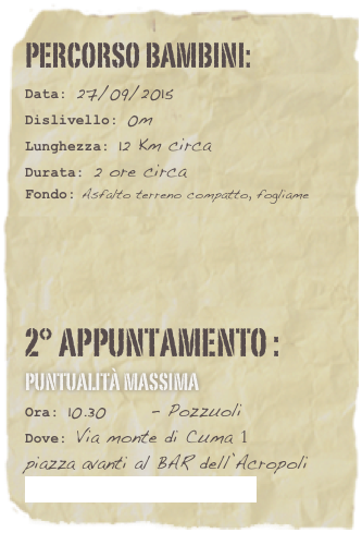 Percorso bambini:  
Data: 27/09/2015
Dislivello: 0m
Lunghezza: 12 Km circa
Durata: 2 ore circa
Fondo: Asfalto terreno compatto, fogliame







2° appuntamento :     Puntualità Massima
Ora: 10.30      - Pozzuoli
Dove: Via monte di Cuma 1   
piazza avanti al BAR dell’Acropoli
   Link Google Maps: Clicca
