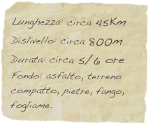 Lunghezza: circa 45Km
Dislivello: circa 800m
Durata: circa 5/6 ore
Fondo: asfalto, terreno compatto, pietre, fango, fogliame.