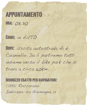 appuntamento
ora: 08.30         

Come: in AUTO

Dove: Uscita autostrada A1 di Caianiello. Da li partiremo tutti insieme verso il bike park che si trova a circa 60km. 

Indirizzo esatto per navigatori: 
Città: Roccaraso
Indirizzo: via Aremogna, 12