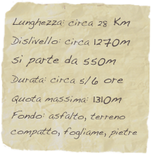 Lunghezza: circa 28 Km
Dislivello: circa 1270m
si parte da 550m
Durata: circa 5/6 ore
Quota massima: 1310m
Fondo: asfalto, terreno compatto, fogliame, pietre