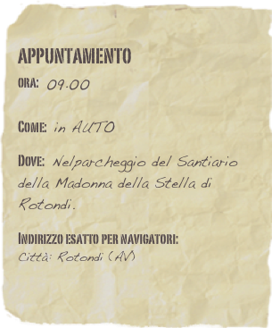 appuntamento
ora: 09.00         

Come: in AUTO

Dove: Nelparcheggio del Santiario della Madonna della Stella di Rotondi. 

Indirizzo esatto per navigatori: 
Città: Rotondi (AV)
