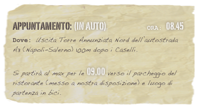 appuntamento: (in auto)                            Ora: 08.45 
Dove: Uscita Torre Annunziata Nord dell’autostrada A3 (Napoli-Salerno) 100m dopo i Caselli.  
Si partirà al max per le 09.00 verso il parcheggio del ristorante (messo a nostra disposizione) e luogo di partenza in bici.