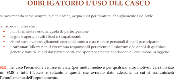   OBBLIGATORIO L’USO DEL CASCO
si raccomanda come sempre, bici in ordine, acqua e kit per forature, abbigliamento Old-Style
 si ricorda inoltre che:non è richiesta nessuna quota di partecipazione 
la gita è aperta a tutti i Soci e Simpatizzanti 
ristori vari e vettovagliamenti energetici sono a cura e spese personali di ogni partecipante 
i carbonari bikers non si riterranno responsabili per eventuali infortuni e/o danni di qualsiasi genere e natura, subiti dai partecipanti, che spontaneamente aderiscono all'escursione in oggetto.


N.B.: nel caso l'escursione venisse rinviata (per motivi meteo o per qualsiasi altro motivo), verrà inviato un SMS a tutti i bikers e soltanto a questi, che avranno dato adesione, in cui si comunicherà l'annullamento dell'appuntamento.
