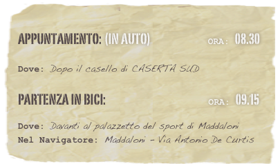 appuntamento: (in auto)                            Ora: 08.30 

Dove: Dopo il casello di CASERTA SUD 

Partenza in Bici:                                                  Ora: 09.15 

Dove: Davanti al palazzetto del sport di Maddaloni 
Nel Navigatore: Maddaloni - Via Antonio De Curtis





