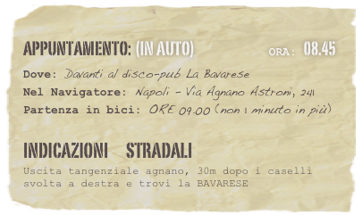 appuntamento: (in auto)                            Ora: 08.45 
Dove: Davanti al disco-pub La Bavarese 
Nel Navigatore: Napoli - Via Agnano Astroni, 241
Partenza in bici: ORE 09.00 (non 1 minuto in più)

Indicazioni      stradali
Uscita tangenziale agnano, 30m dopo i caselli svolta a destra e trovi la BAVARESE






