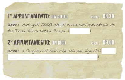 1° appuntamento: (in auto)                          Ora: 08.30 
Dove: Autogrill ESSO che si trova sull’autostrada A3 tra Torre Annunziata e Pompei (clicca qui)
2° appuntamento: (in bici)                            Ora: 09.00 
Dove: a Gragnano al bivio che sale per Agerola (clicca qui per visualizzare il luogo dell’appuntamento)

