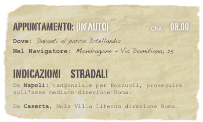 appuntamento: (in auto)                            Ora: 08.00 
Dove: Davanti al parco Ditellandia 
Nel Navigatore: Mondragone - Via Domitiana, 25

Indicazioni      stradali
Da Napoli: tangenziale per Pozzuoli, proseguire sull'asse mediano direzione Roma.
Da Caserta, Nola Villa Literno direzione Roma.



