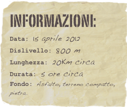 informazioni:  
Data: 15 aprile 2012 
Dislivello: 800 m
Lunghezza: 25Km circa
Durata: 5 ore circa
Fondo: Asfalto, terreno compatto, pietra.