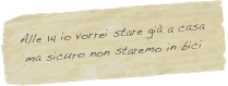 Alle 14 io vorrei stare già a casa 
ma sicuro non staremo in bici
