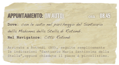 appuntamento: (in auto)                            Ora: 08.45 
Dove: con le auto nel parcheggio del Santuario della Madonna della Stella di Rotondi.  
Nel Navigatore: Città: Rotondi 

Arrivate a Rotondi (AV), seguite semplicemente le indicazioni “Santuario Maria Santissima della Stella”,oppure chiedete il paese è piccolissimo. 