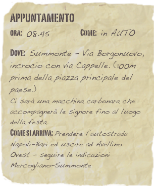 appuntamento
ora: 08.45         Come: in AUTO

Dove: Summonte - Via Borgonuovo, incrocio con via Cappelle. (100m prima della piazza principale del paese.)
Ci sarà una macchina carbonara che accompagnerà le signore fino al luogo della festa. 
Come si arriva: Prendere l’autostrada Napoli-Bari ed uscire ad Avellino Ovest - seguire le indicazioni Mercogliano-Summonte 
