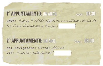 1° appuntamento: (in auto)                           Ora: 07.30 
Dove: Autogrill ESSO che si trova sull’autostrada A3 tra Torre Annunziata e Pompei (clicca qui)

2° appuntamento: (in bici)                          Ora: 09.00 
Nel Navigatore: Città: Abriola
Via: Contrada della Sellata (clicca qui)

