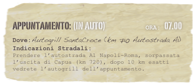 appuntamento: (in auto)                            Ora: 07.00 
Dove:Autogrill SantaCroce (km 710 Autostrada A1)
Indicazioni Stradali: 
Prendere l’autostrada A1 Napoli-Roma, sorpassata l’uscita di Capua (km 720), dopo 10 km esatti vedrete l’autogrill dell’appuntamento.


