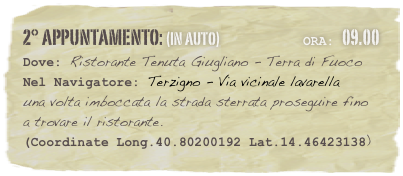 2° appuntamento: (in auto)                            Ora: 09.00 
Dove: Ristorante Tenuta Giugliano - Terra di Fuoco 
Nel Navigatore: Terzigno - Via vicinale lavarella 
una volta imboccata la strada sterrata proseguire fino a trovare il ristorante.
(Coordinate Long.40.80200192 Lat.14.46423138)

