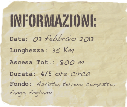 informazioni:  
Data: 03 febbraio 2013 
Lunghezza: 35 Km
Ascesa Tot.: 800 mDurata: 4/5 ore circa
Fondo: Asfalto, terreno compatto, fango, fogliame.