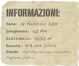 informazioni:  
Data: 17 febbraio 2013 
Lunghezza: 40 Km
Dislivello: 1000 mDurata: 5/6 ore circa
Fondo: Asfalto, terreno compatto, fogliame, pietra.
