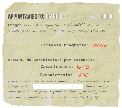 appuntamento: (in BICI)                              Ora: 08.00 
Luogo: Dove c’è la biglietteria CAREMAR (vedi punto GPS) le auto possono essere lasciate nei parcheggi adiacenti

                    Partenza traghetto: 09:00 


RITORNI da Casamicciola per Pozzuoli:      
              Casamicciola: 16:50
              Casamicciola: 17:30
L’anno scorso abbiamo voluto dimostrare di essere veloci, e lo abbiamo fatto, prendendo il traghetto delle 13.15. Quest’anno ci sono amici di altri gruppi e quindi dobbiamo goderci il giro in massima tranquillità, per cui il nostro obiettivo è 16:50.

















