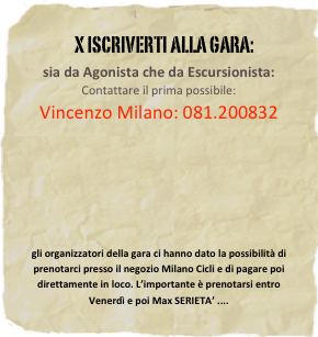                  x iscriverti alla gara: 
sia da Agonista che da Escursionista:Contattare il prima possibile:
Vincenzo Milano: 081.200832








gli organizzatori della gara ci hanno dato la possibilità di prenotarci presso il negozio Milano Cicli e di pagare poi direttamente in loco. L’importante è prenotarsi entro Venerdì e poi Max SERIETA’ ....






