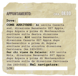 appuntamento:                             Ora:08.00 
Dove: Maneggio Fierro - Cervinara
COME ARRIVARE: A1 uscita Caserta sud, direzione Benevento SS7 Appia, dopo Arpaia e prima di Montesarchio svoltare sulla destra direzione Cervinara; A14 uscita Benevento, direzione Caserta SS7 Appia dopo Montesarchio e prima di Arpaia svoltare sulla sinistra direzione Cervinara (km 240+500);Per chi viene da Salerno: A30 uscita Nola, direzione Benevento SS7 Appia dopo Arpaia e prima di Montesarchio svoltare sulla dx direzione Cervinara (km 240+500); Nel navigatore:
LON:41.01554481,LAT:14.59495638