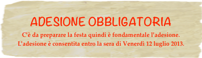 ADESIONE OBBLIGATORIA
C'è da preparare la festa quindi è fondamentale l'adesione. L'adesione è consentita entro la sera di Venerdì 12 luglio 2013.