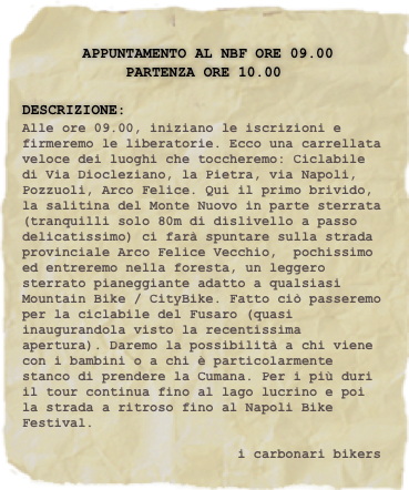 
       Appuntamento al NBF ore 09.00
            PARTENZA ore 10.00

Descrizione:
Alle ore 09.00, iniziano le iscrizioni e firmeremo le liberatorie. Ecco una carrellata veloce dei luoghi che toccheremo: Ciclabile di Via Diocleziano, la Pietra, via Napoli, Pozzuoli, Arco Felice. Qui il primo brivido,  la salitina del Monte Nuovo in parte sterrata (tranquilli solo 80m di dislivello a passo delicatissimo) ci farà spuntare sulla strada provinciale Arco Felice Vecchio,  pochissimo ed entreremo nella foresta, un leggero sterrato pianeggiante adatto a qualsiasi Mountain Bike / CityBike. Fatto ciò passeremo per la ciclabile del Fusaro (quasi inaugurandola visto la recentissima apertura). Daremo la possibilità a chi viene con i bambini o a chi è particolarmente stanco di prendere la Cumana. Per i più duri il tour continua fino al lago lucrino e poi la strada a ritroso fino al Napoli Bike Festival.

                           i carbonari bikers




