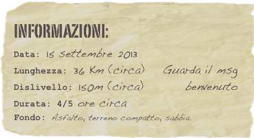 informazioni:  
Data: 15 settembre 2013 
Lunghezza: 36 Km (circa)    Guarda il msg 
Dislivello: 150m (circa)         benvenutoDurata: 4/5 ore circa
Fondo: Asfalto, terreno compatto, sabbia.