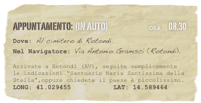 appuntamento: (in auto)                            Ora: 08.30 
Dove: Al cimitero di Rotondi.
Nel Navigatore: Via Antonio Gramsci (Rotondi). 

Arrivate a Rotondi (AV), seguite semplicemente le indicazioni “Santuario Maria Santissima della Stella”,oppure chiedete il paese è piccolissimo.
LONG: 41.029455           LAT: 14.589464 