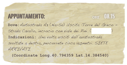 appuntamento:                                                     Ore: 08.15 
Dove:Autostrada A3 (Na-Sa) Uscita :Torre del Greco -  Strada Cavallo, incrocio con viale dei Pini. (clicca qui) Indicazioni: Una volta usciti dall’auatostrada svoltate a destra, percorrete circa 150metri. SIETE ARRIVATI
  (Coordinate Long.40.794359 Lat.14.384540)



