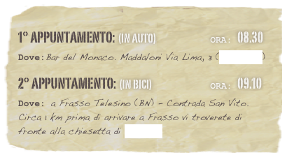 1° appuntamento: (in auto)                          Ora: 08.30 
Dove:Bar del Monaco. Maddaloni Via Lima, 3 (Clicca qui)
2° appuntamento: (in bici)                            Ora: 09.10 
Dove: a Frasso Telesino (BN) - Contrada San Vito. Circa 1 km prima di arrivare a Frasso vi troverete di fronte alla chiesetta di San Vito

