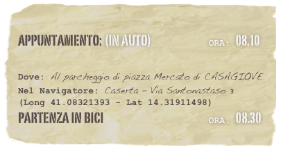 appuntamento: (in auto)                            Ora: 08.10 

Dove: Al parcheggio di piazza Mercato di CASAGIOVE
Nel Navigatore: Caserta - Via Santonastaso 3
(Long 41.08321393 - Lat 14.31911498)
partenza in bici                                                   Ora: 08.30
 
