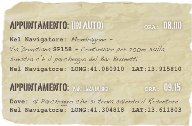 appuntamento: (in auto)                            Ora: 08.00 
Nel Navigatore: Mondragone -  Via Domitiana SP158 - Continuare per 200m sulla sinistra c’è il parcheggio del Bar Brunetti
Nel Navigatore: LONG:41.080910  LAT:13.915810 
appuntamento: (partenza in Bici)                        Ora: 09.15 
Dove: al Parcheggio che si trova salendo il Redentore 
Nel Navigatore: LONG:41.304818  LAT:13.611803


