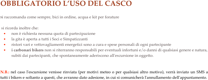 OBBLIGATORIO L’USO DEL CASCO
si raccomanda come sempre, bici in ordine, acqua e kit per forature
 si ricorda inoltre che:non è richiesta nessuna quota di partecipazione 
la gita è aperta a tutti i Soci e Simpatizzanti 
ristori vari e vettovagliamenti energetici sono a cura e spese personali di ogni partecipante 
i carbonari bikers non si riterranno responsabili per eventuali infortuni e/o danni di qualsiasi genere e natura, subiti dai partecipanti, che spontaneamente aderiscono all'escursione in oggetto.


N.B.: nel caso l'escursione venisse rinviata (per motivi meteo o per qualsiasi altro motivo), verrà inviato un SMS a tutti i bikers e soltanto a questi, che avranno dato adesione, in cui si comunicherà l'annullamento dell'appuntamento.
