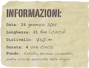 informazioni:  
Data: 26 gennaio 2014 
Lunghezza: 21 Km (circa)
Dislivello: 750 mDurata: 4 ore circa
Fondo: Asfalto, terreno compatto, pietre viscide nascoste dalle foglie.