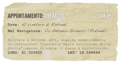 appuntamento: (in auto)                            Ora: 08.45 
Dove: Al cimitero di Rotondi.
Nel Navigatore: Via Antonio Gramsci (Rotondi). 

Arrivate a Rotondi (AV), seguite semplicemente le indicazioni “Santuario Maria Santissima della Stella”,oppure chiedete il paese è piccolissimo.
LONG: 41.029455           LAT: 14.589464 