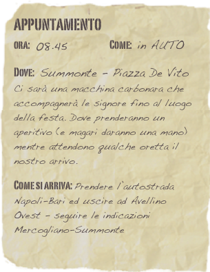 appuntamento
ora: 08.45         Come: in AUTO

Dove: Summonte - Piazza De Vito  Ci sarà una macchina carbonara che accompagnerà le signore fino al luogo della festa. Dove prenderanno un aperitivo (e magari daranno una mano) mentre attendono qualche oretta il nostro arrivo.

Come si arriva: Prendere l’autostrada Napoli-Bari ed uscire ad Avellino Ovest - seguire le indicazioni Mercogliano-Summonte 
