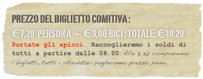 Prezzo del Biglietto comitiva : 
€ 7,20  persona + € 3,00 bici : Totale: € 10,20 
Portate gli spicci. Raccoglieremo i soldi di tutti a partire dalle 08.00. Alle 8.30 compreremo i biglietti, tutti i ritardatari pagheranno prezzo pieno.
