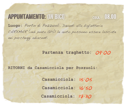 appuntamento: (in BICI)                              Ora: 08.00 
Luogo: Porto di Pozzuoli. Davanti alla biglietteria CAREMAR (vedi punto GPS) le auto possono essere lasciate nei parcheggi adiacenti

                    Partenza traghetto: 09:00 


RITORNI da Casamicciola per Pozzuoli:  

              Casamicciola: 15:05
              Casamicciola: 16:50
              Casamicciola: 17:30



















