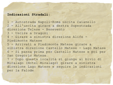 Indicazioni Stradali:
1 - Autostrada Napoli-Roma uscita Caianello2 - All'uscita girare a destra Supestrada direzione Telese - Benevento3 - Uscire a Dragoni4 - Girare a sinistra direzione Alife - Piedimonte Matese5 - Arrivati a Piedimonte Matese girare a sinistra direzione Castello Matese - Lago Matese6 - Si passa prima per Castello Matese e poi per San Gregorio Matese7 - Dopo questa località si giunge al bivio di Miralago (Hotel Miralago) girare a sinistra direzione Lago Matese e seguire le indicazioni per la Falode