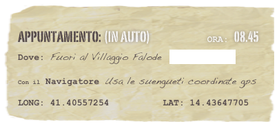 appuntamento: (in auto)                            Ora: 08.45 
Dove: Fuori al Villaggio Falode  www.falode.it 

Con il Navigatore Usa le suengueti coordinate gps 

LONG: 41.40557254          LAT: 14.43647705 
