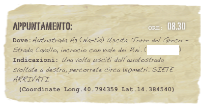 appuntamento:                                                     Ore: 08.30 
Dove:Autostrada A3 (Na-Sa) Uscita :Torre del Greco -  Strada Cavallo, incrocio con viale dei Pini. (clicca qui) Indicazioni: Una volta usciti dall’auatostrada svoltate a destra, percorrete circa 150metri. SIETE ARRIVATI
  (Coordinate Long.40.794359 Lat.14.384540)



