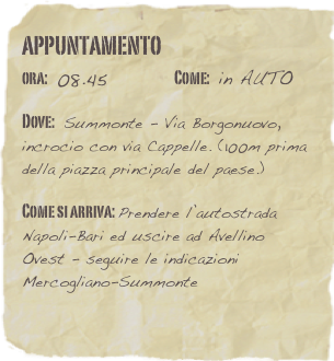 appuntamento
ora: 08.45         Come: in AUTO

Dove: Summonte - Via Borgonuovo, incrocio con via Cappelle. (100m prima della piazza principale del paese.)

Come si arriva: Prendere l’autostrada Napoli-Bari ed uscire ad Avellino Ovest - seguire le indicazioni Mercogliano-Summonte 
