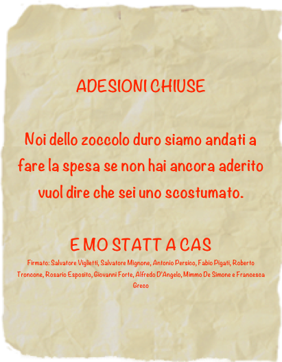 ADESIONI CHIUSE

Noi dello zoccolo duro siamo andati a fare la spesa se non hai ancora aderito vuol dire che sei uno scostumato. 
E MO STATT A CAS
Firmato: Salvatore Viglietti, Salvatore Mignone, Antonio Persico, Fabio Pigati, Roberto Troncone, Rosario Esposito, Giovanni Forte, Alfredo D’Angelo, Mimmo De Simone e Francesca Greco