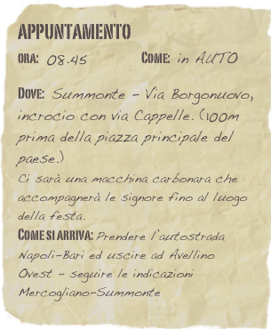 appuntamento
ora: 08.45         Come: in AUTO

Dove: Summonte - Via Borgonuovo, incrocio con via Cappelle. (100m prima della piazza principale del paese.)
Ci sarà una macchina carbonara che accompagnerà le signore fino al luogo della festa. 
Come si arriva: Prendere l’autostrada Napoli-Bari ed uscire ad Avellino Ovest - seguire le indicazioni Mercogliano-Summonte 
