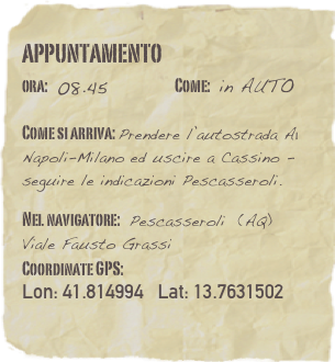 appuntamento
ora: 08.45         Come: in AUTO

Come si arriva: Prendere l’autostrada A1  Napoli-Milano ed uscire a Cassino - seguire le indicazioni Pescasseroli. 

Nel navigatore: Pescasseroli  (AQ)
Viale Fausto GrassiCoordinate GPS: 
Lon: 41.814994   Lat: 13.7631502
