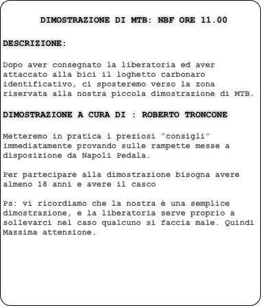    
       Dimostrazione di MTB: NBF Ore 11.00
   
Descrizione:

Dopo aver consegnato la liberatoria ed aver attaccato alla bici il loghetto carbonaro identificativo, ci sposteremo verso la zona riservata alla nostra piccola dimostrazione di MTB. 

dimostrazione a cura di : roberto troncone

Metteremo in pratica i preziosi “consigli” immediatamente provando sulle rampette messe a disposizione da Napoli Pedala.   Per partecipare alla dimostrazione bisogna avere almeno 18 anni e avere il casco 

Ps: vi ricordiamo che la nostra è una semplice dimostrazione, e la liberatoria serve proprio a sollevarci nel caso qualcuno si faccia male. Quindi Massima attensione.