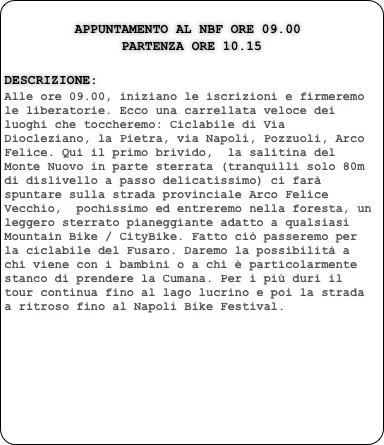        
         Appuntamento al NBF ore 09.00
               PARTENZA ore 10.15

Descrizione:
Alle ore 09.00, iniziano le iscrizioni e firmeremo le liberatorie. Ecco una carrellata veloce dei luoghi che toccheremo: Ciclabile di Via Diocleziano, la Pietra, via Napoli, Pozzuoli, Arco Felice. Qui il primo brivido,  la salitina del Monte Nuovo in parte sterrata (tranquilli solo 80m di dislivello a passo delicatissimo) ci farà spuntare sulla strada provinciale Arco Felice Vecchio,  pochissimo ed entreremo nella foresta, un leggero sterrato pianeggiante adatto a qualsiasi Mountain Bike / CityBike. Fatto ciò passeremo per la ciclabile del Fusaro. Daremo la possibilità a chi viene con i bambini o a chi è particolarmente stanco di prendere la Cumana. Per i più duri il tour continua fino al lago lucrino e poi la strada a ritroso fino al Napoli Bike Festival.