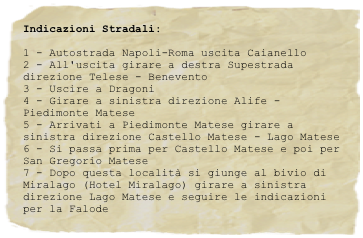 Indicazioni Stradali:
1 - Autostrada Napoli-Roma uscita Caianello2 - All'uscita girare a destra Supestrada direzione Telese - Benevento3 - Uscire a Dragoni4 - Girare a sinistra direzione Alife - Piedimonte Matese5 - Arrivati a Piedimonte Matese girare a sinistra direzione Castello Matese - Lago Matese6 - Si passa prima per Castello Matese e poi per San Gregorio Matese7 - Dopo questa località si giunge al bivio di Miralago (Hotel Miralago) girare a sinistra direzione Lago Matese e seguire le indicazioni per la Falode